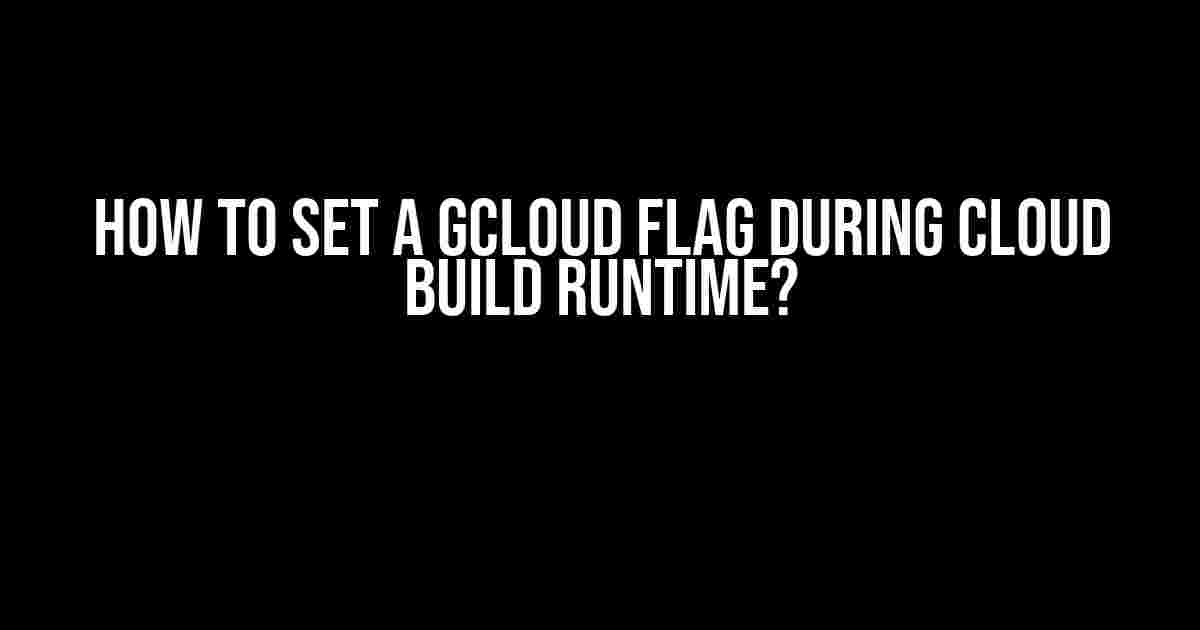 How to Set a GCloud Flag During Cloud Build Runtime?